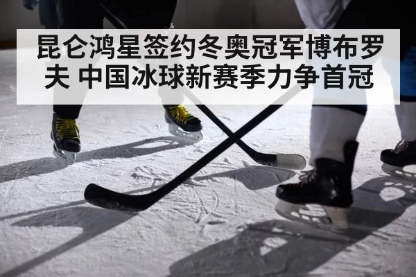 昆仑鸿星签约冬奥冠军博布罗夫 中国冰球新赛季力争首冠