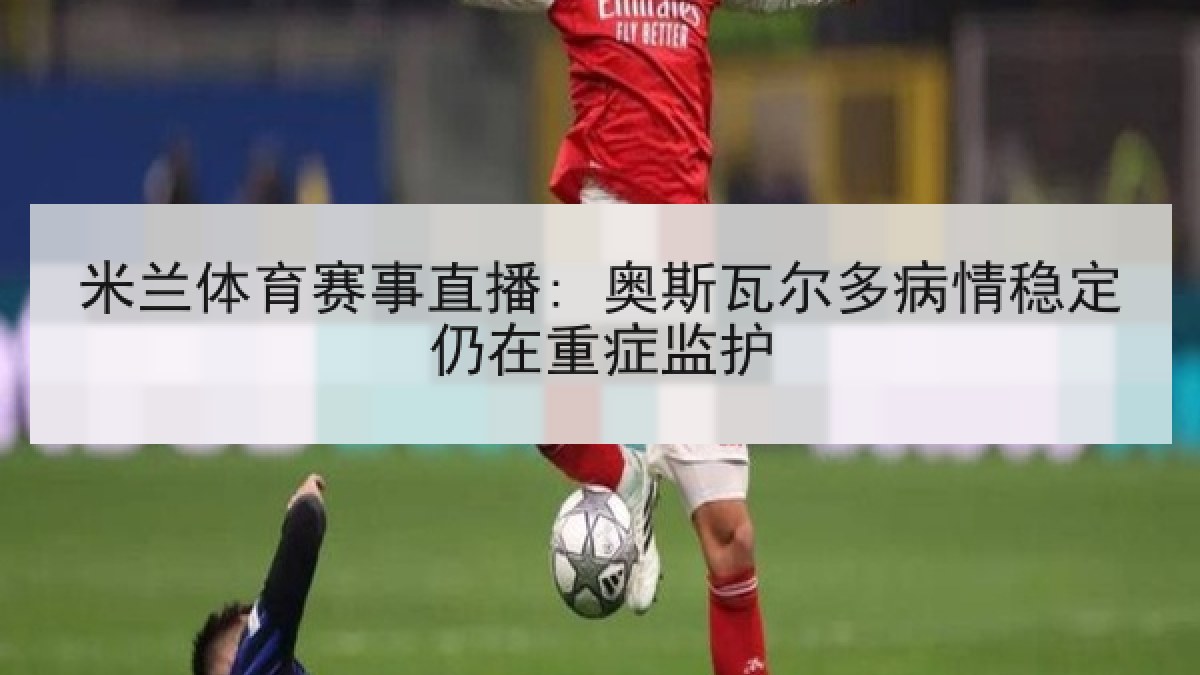 米兰体育赛事直播: 奥斯瓦尔多病情稳定仍在重症监护